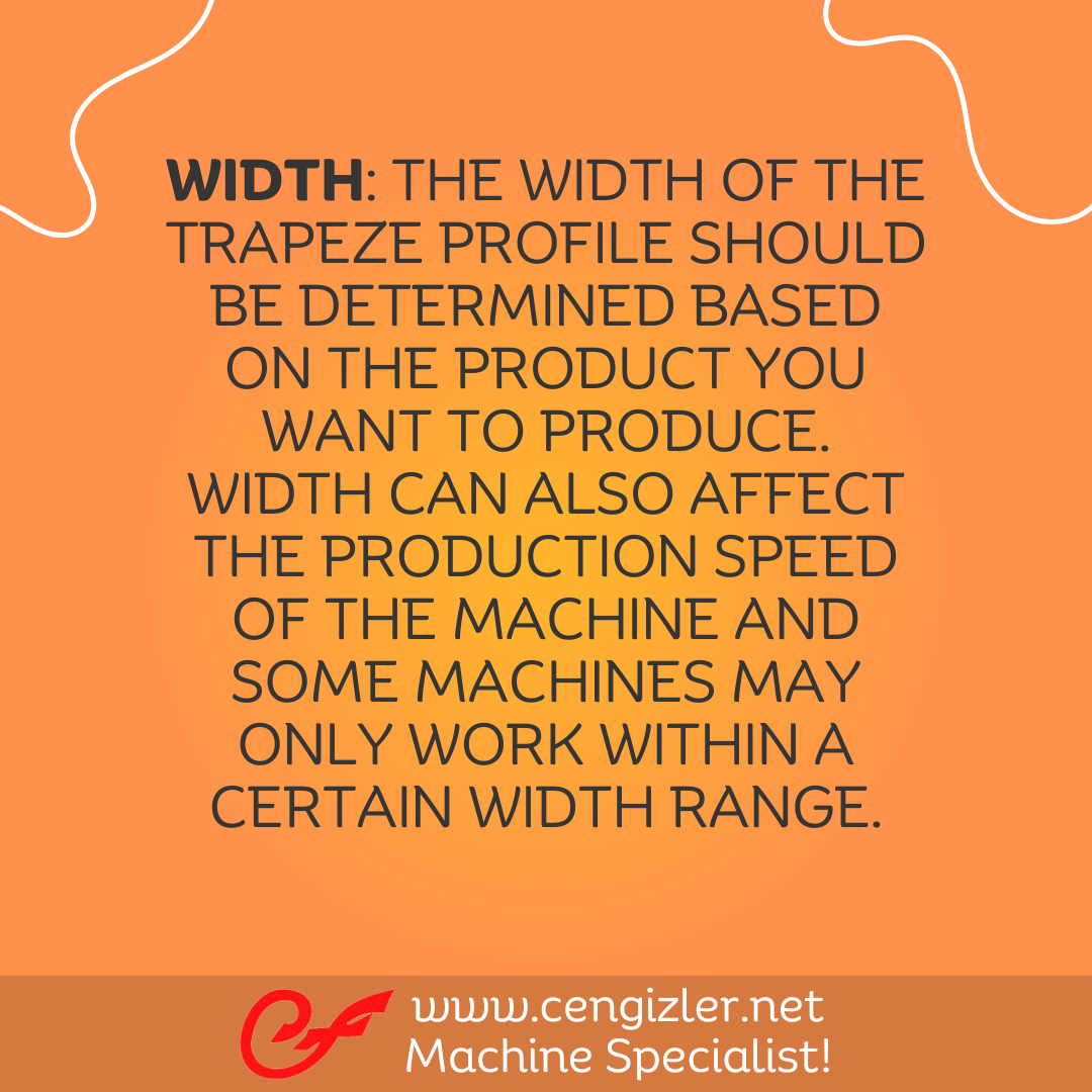 3 Width. The width of the trapeze profile should be determined based on the product you want to produce. Width can also affect the production speed of the machine and some machines may only work within a certain width range